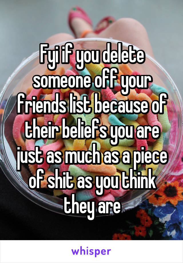 Fyi if you delete someone off your friends list because of their beliefs you are just as much as a piece of shit as you think they are