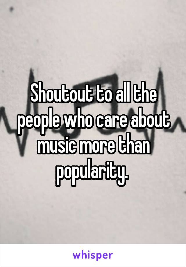 Shoutout to all the people who care about music more than popularity. 