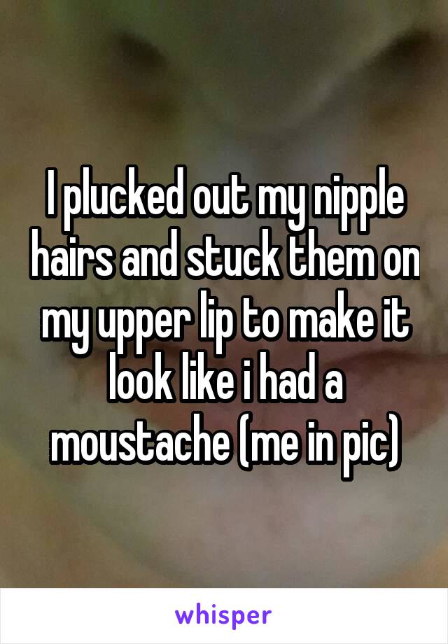I plucked out my nipple hairs and stuck them on my upper lip to make it look like i had a moustache (me in pic)