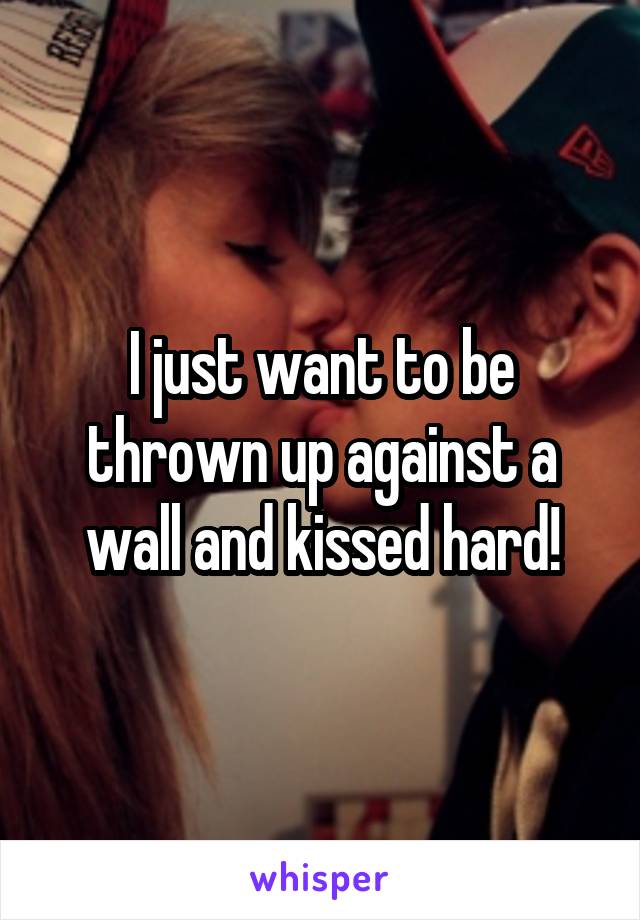 I just want to be thrown up against a wall and kissed hard!