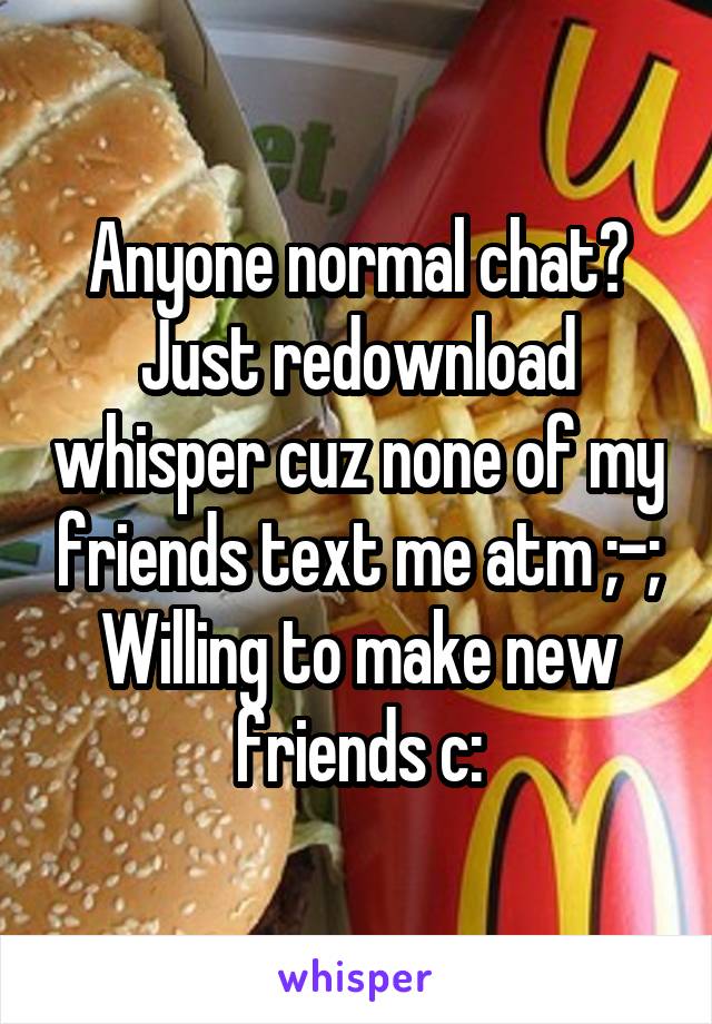 Anyone normal chat? Just redownload whisper cuz none of my friends text me atm ;-; Willing to make new friends c:
