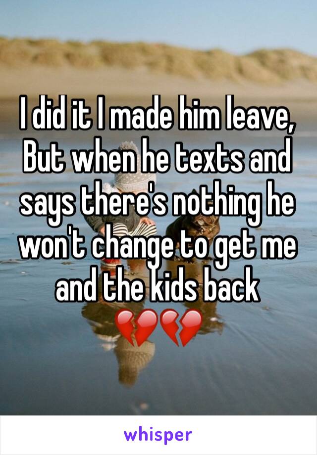 I did it I made him leave,
But when he texts and says there's nothing he won't change to get me and the kids back 
💔💔
