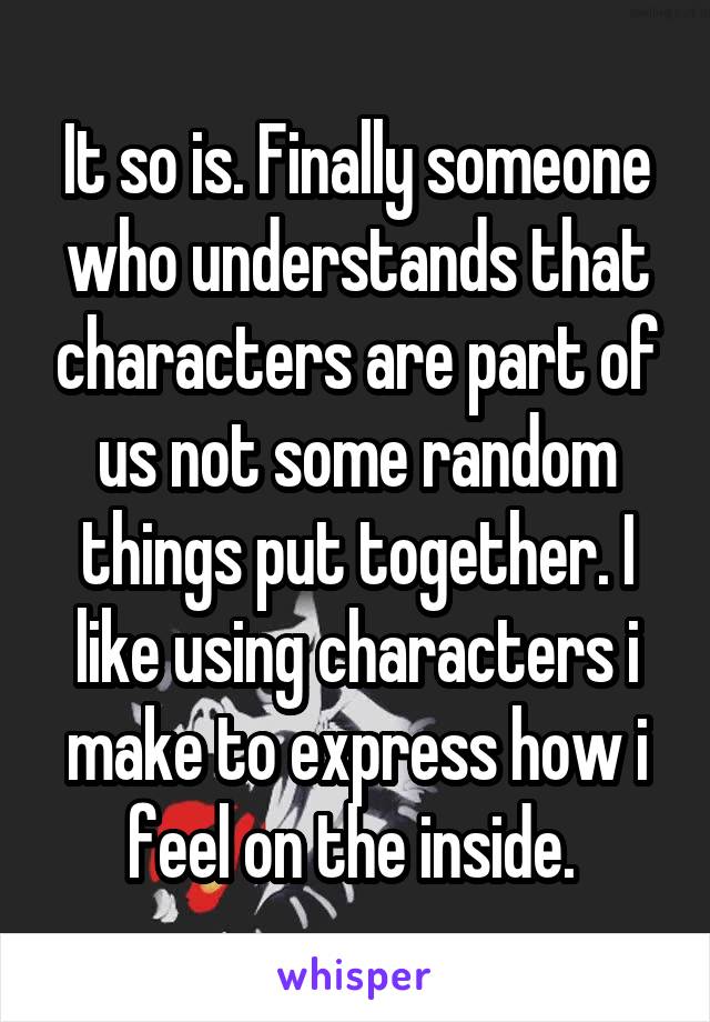 It so is. Finally someone who understands that characters are part of us not some random things put together. I like using characters i make to express how i feel on the inside. 