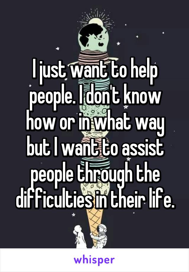I just want to help people. I don't know how or in what way but I want to assist people through the difficulties in their life.