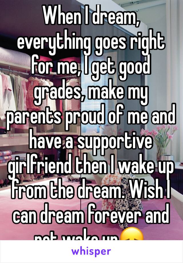 When I dream, everything goes right for me, I get good grades, make my parents proud of me and have a supportive girlfriend then I wake up from the dream. Wish I can dream forever and not wake up😞.