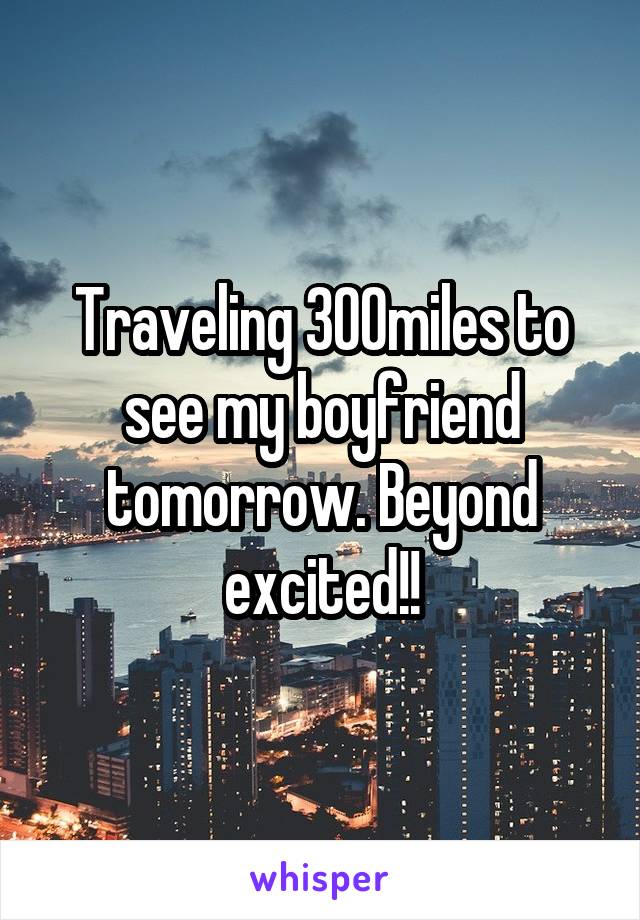 Traveling 300miles to see my boyfriend tomorrow. Beyond excited!!