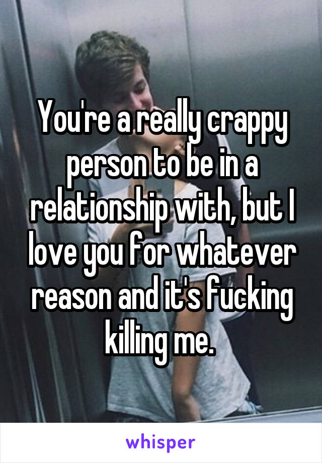 You're a really crappy person to be in a relationship with, but I love you for whatever reason and it's fucking killing me. 