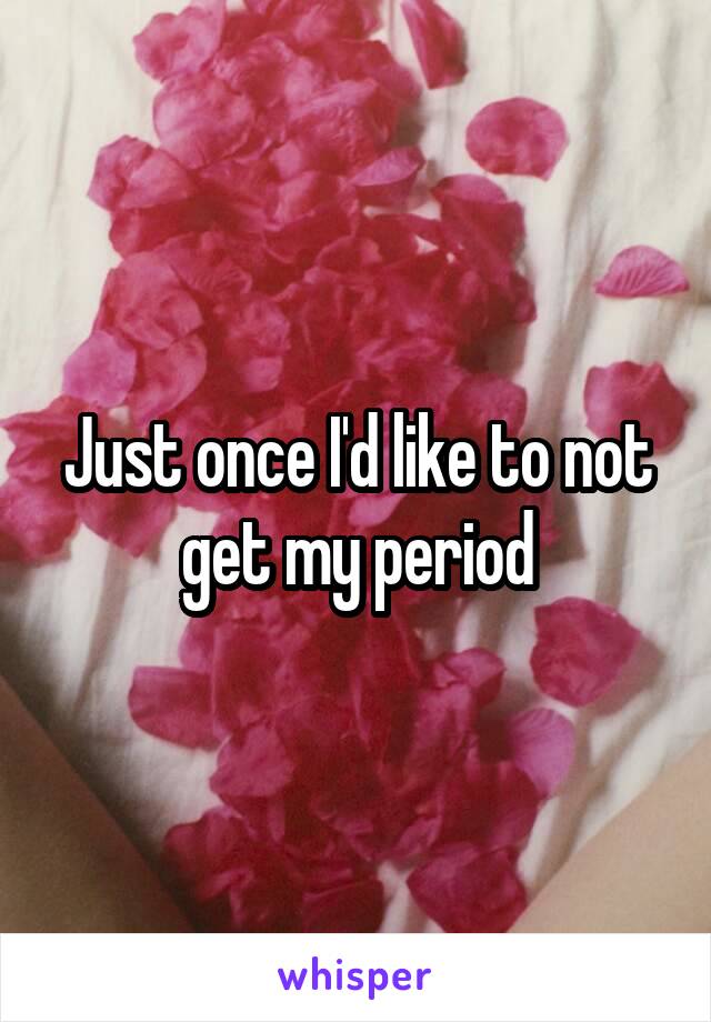 Just once I'd like to not get my period