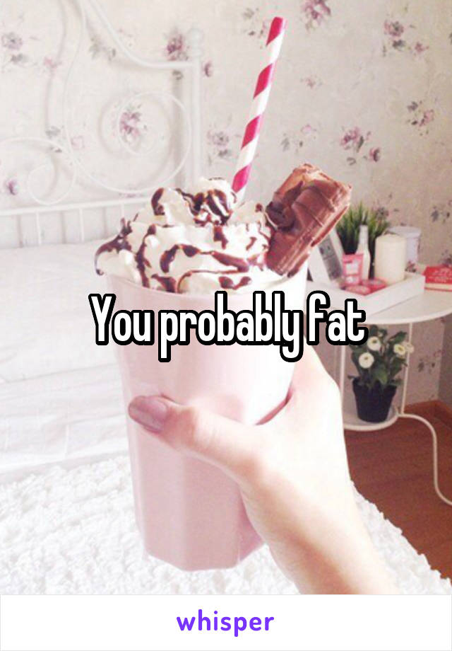 You probably fat