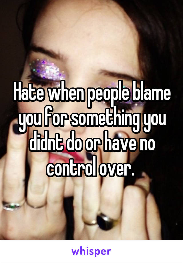 Hate when people blame you for something you didnt do or have no control over. 