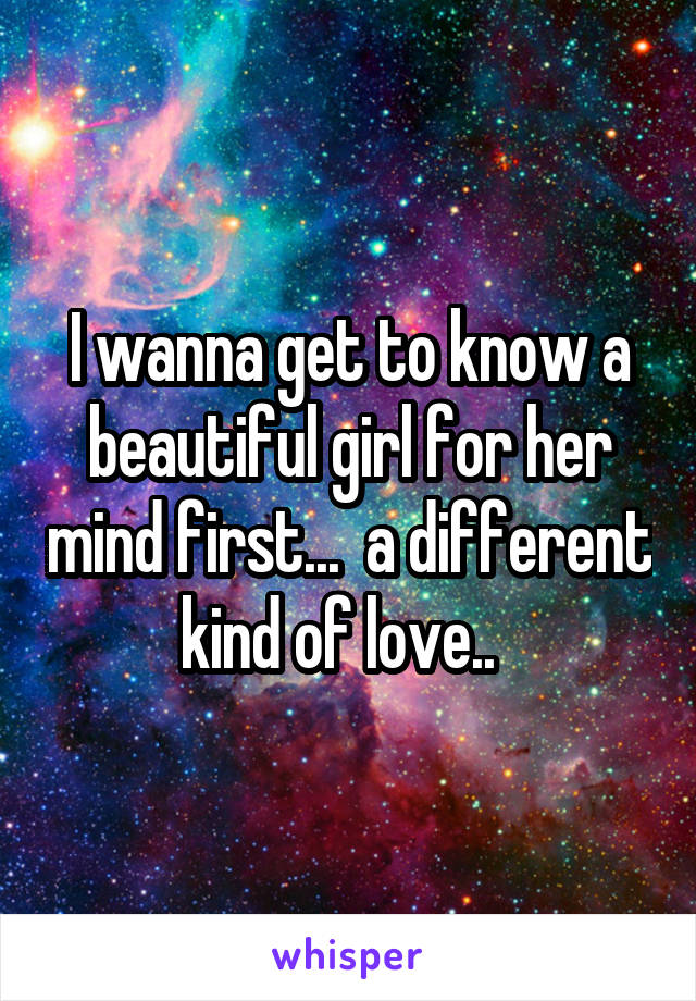 I wanna get to know a beautiful girl for her mind first...  a different kind of love..  
