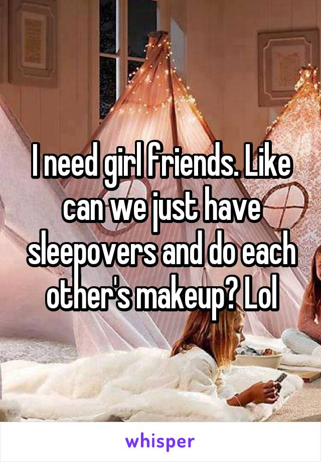 I need girl friends. Like can we just have sleepovers and do each other's makeup? Lol