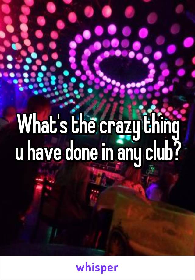 What's the crazy thing u have done in any club?