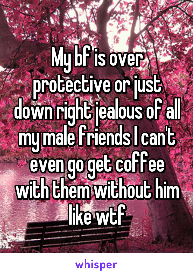 My bf is over protective or just down right jealous of all my male friends I can't even go get coffee with them without him like wtf