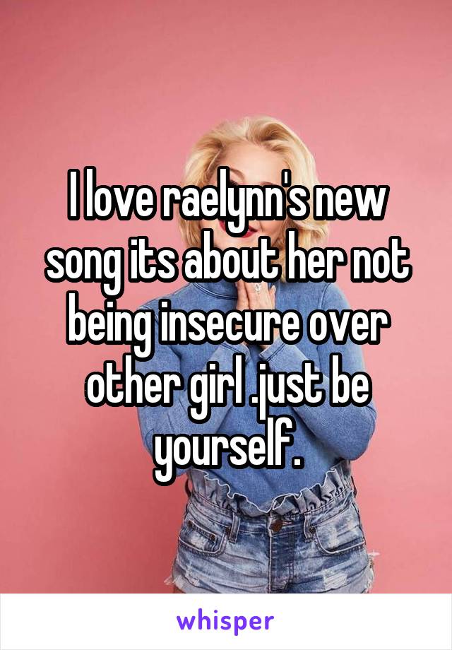 I love raelynn's new song its about her not being insecure over other girl .just be yourself.