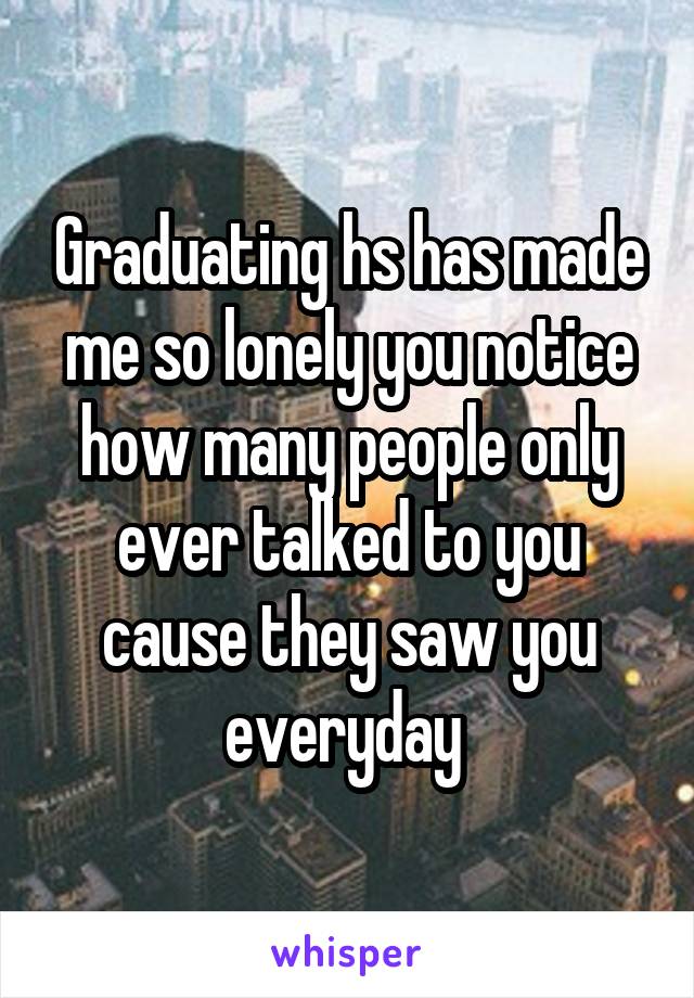 Graduating hs has made me so lonely you notice how many people only ever talked to you cause they saw you everyday 