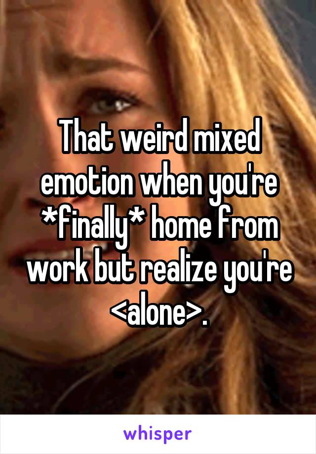 That weird mixed emotion when you're *finally* home from work but realize you're <alone>.