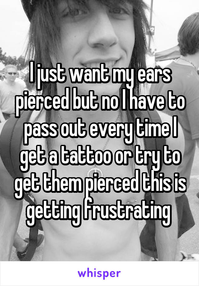I just want my ears pierced but no I have to pass out every time I get a tattoo or try to get them pierced this is getting frustrating 