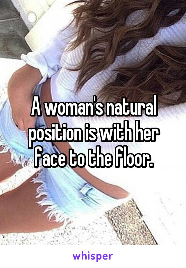 A woman's natural position is with her face to the floor.