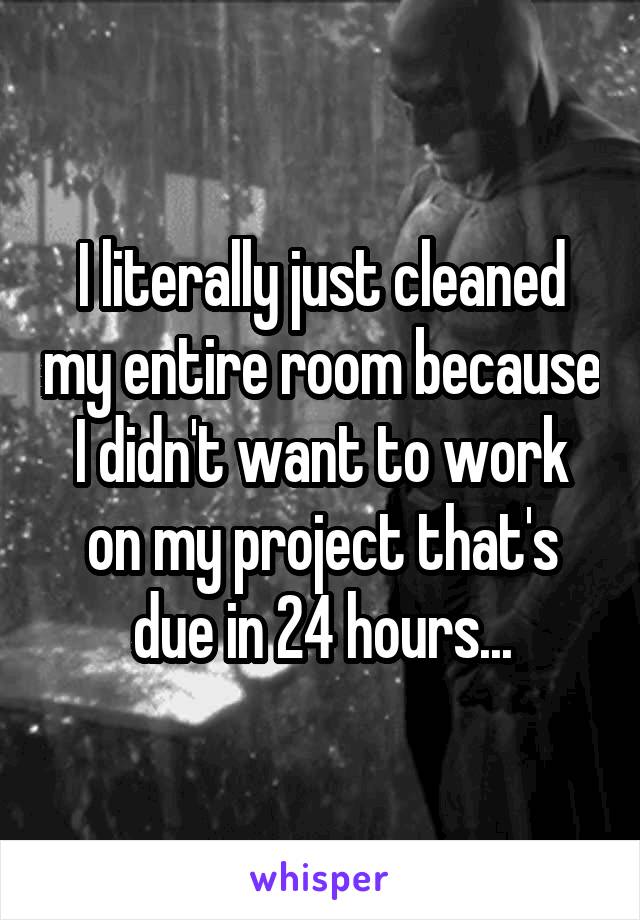 I literally just cleaned my entire room because I didn't want to work on my project that's due in 24 hours...
