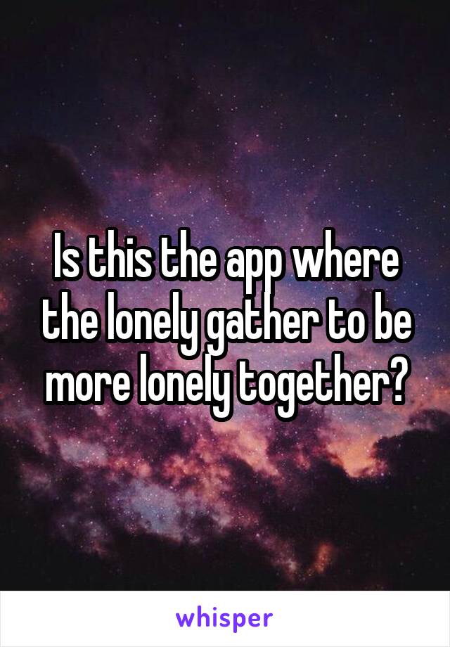 Is this the app where the lonely gather to be more lonely together?