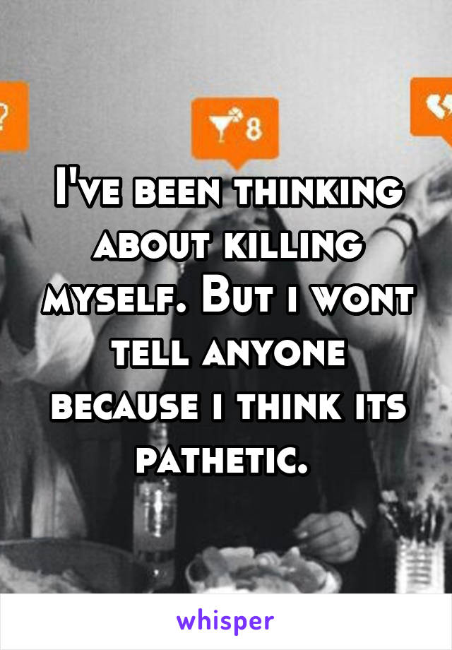 I've been thinking about killing myself. But i wont tell anyone because i think its pathetic. 