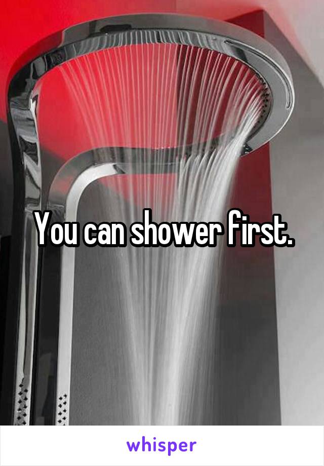 You can shower first.