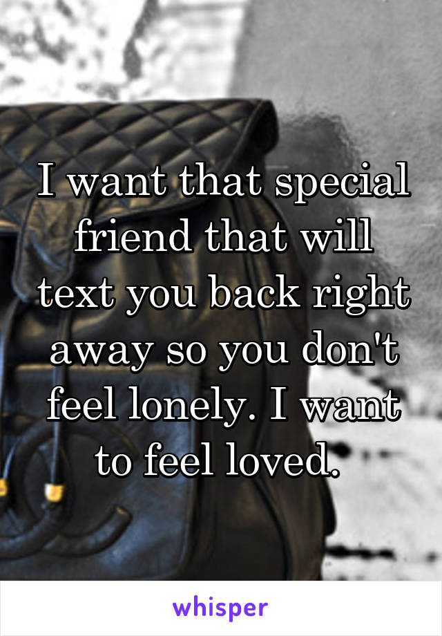 I want that special friend that will text you back right away so you don't feel lonely. I want to feel loved. 