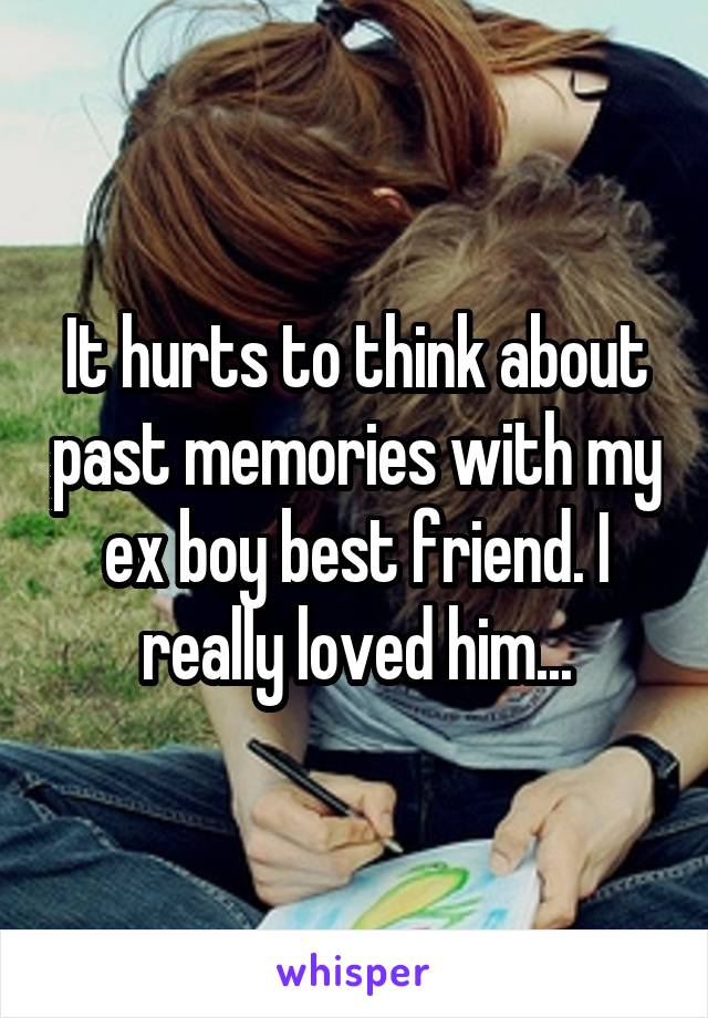 It hurts to think about past memories with my ex boy best friend. I really loved him...