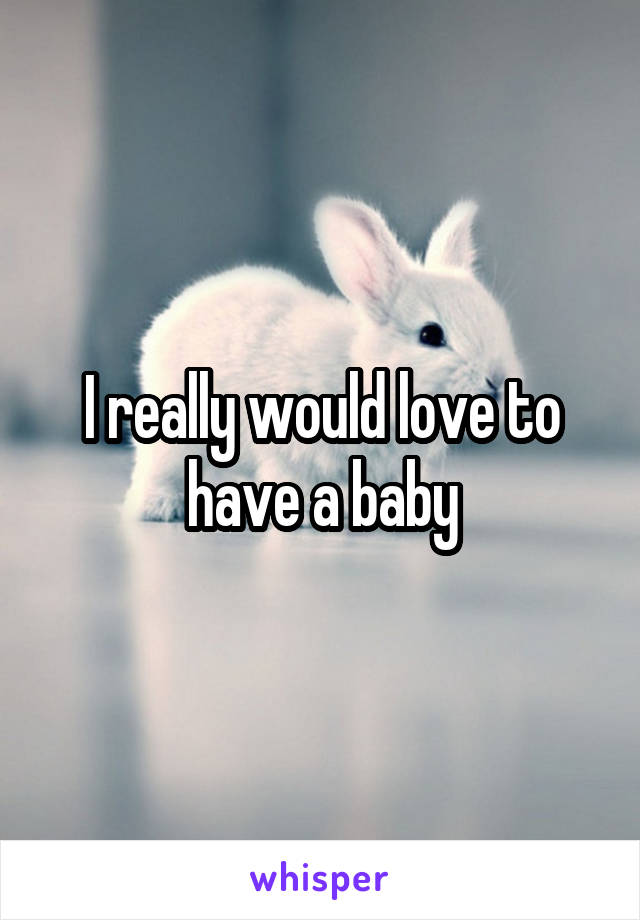 I really would love to have a baby