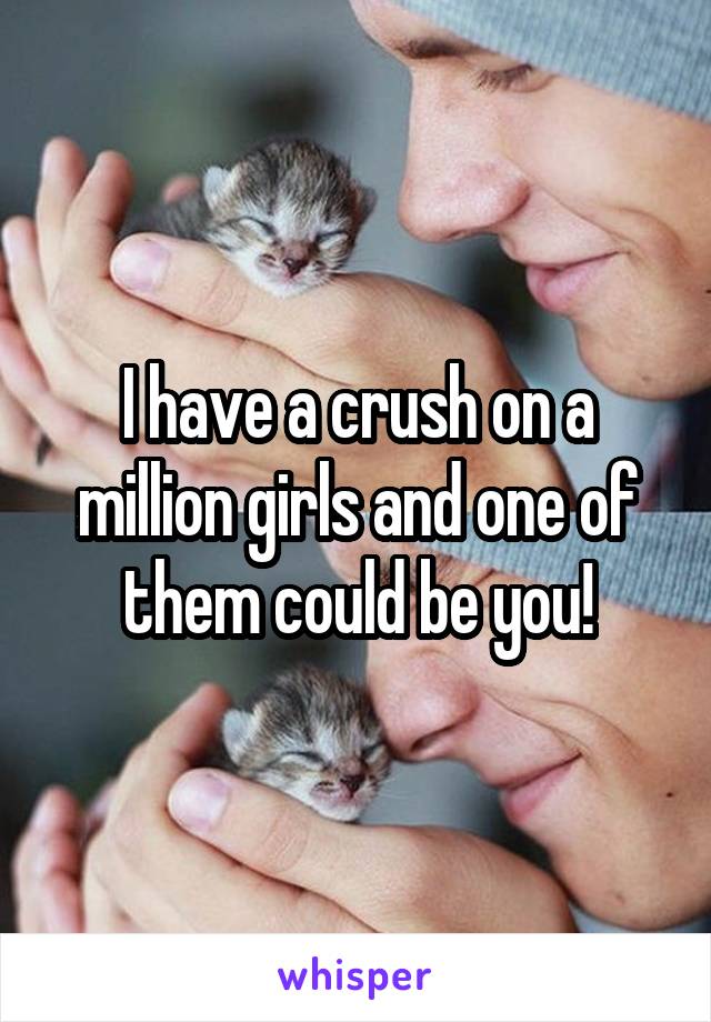 I have a crush on a million girls and one of them could be you!