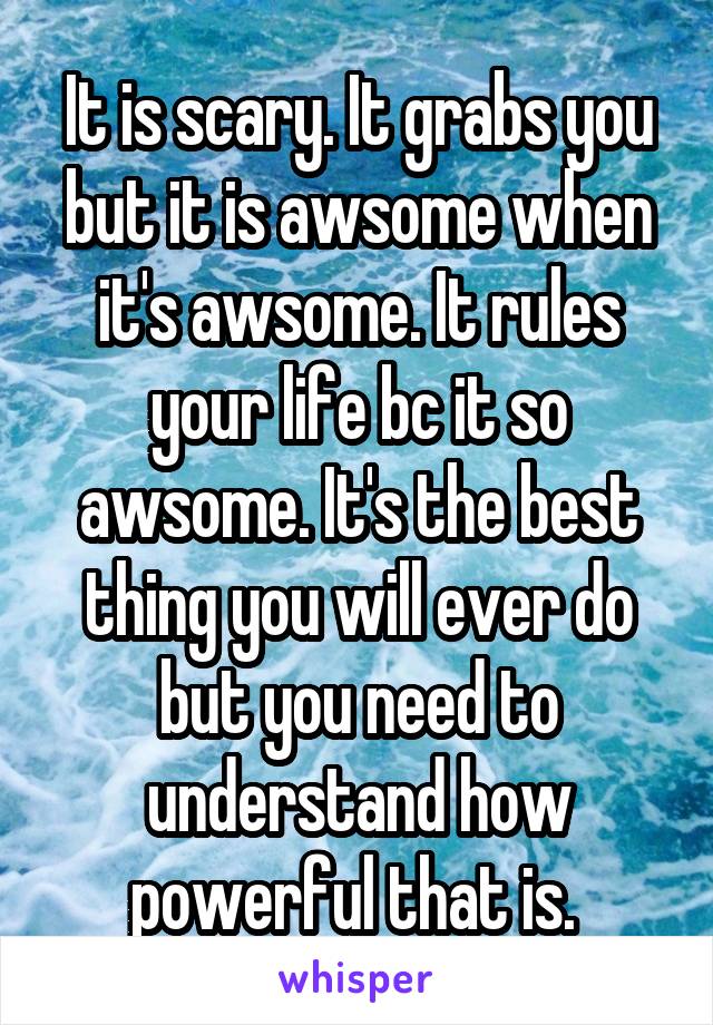 It is scary. It grabs you but it is awsome when it's awsome. It rules your life bc it so awsome. It's the best thing you will ever do but you need to understand how powerful that is. 