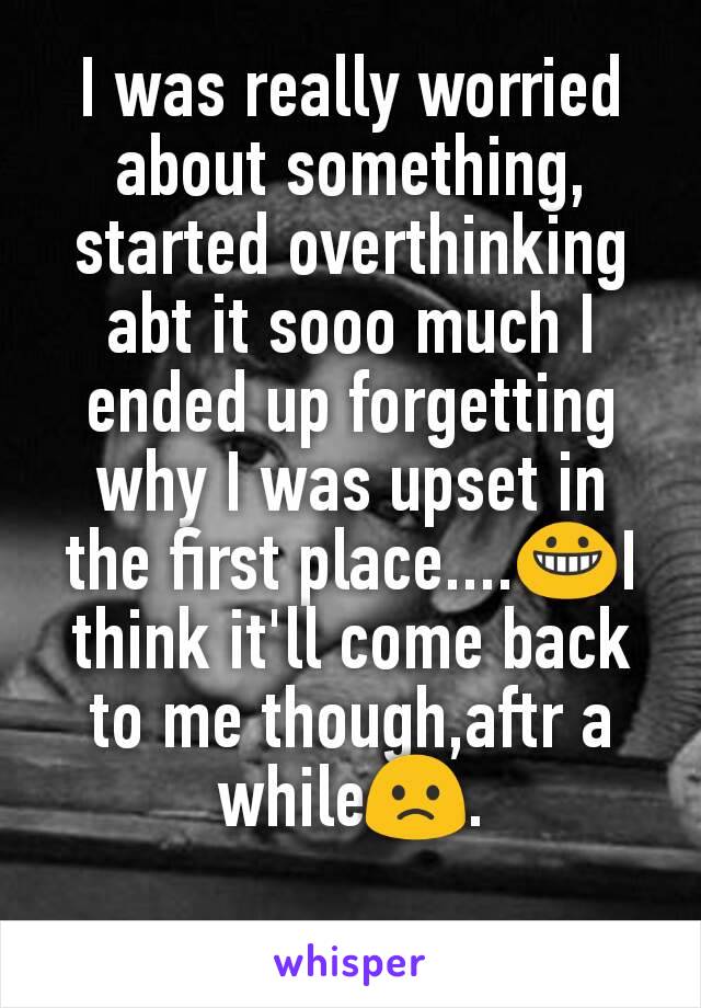 I was really worried about something, started overthinking abt it sooo much I ended up forgetting why I was upset in the first place....😀I think it'll come back to me though,aftr a while🙁.