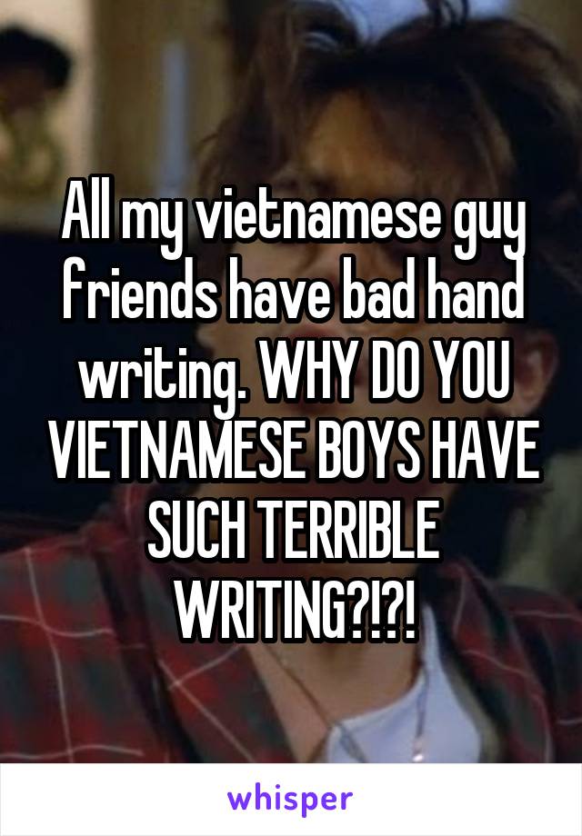 All my vietnamese guy friends have bad hand writing. WHY DO YOU VIETNAMESE BOYS HAVE SUCH TERRIBLE WRITING?!?!
