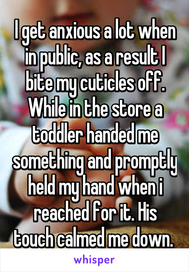 I get anxious a lot when in public, as a result I bite my cuticles off. While in the store a toddler handed me something and promptly held my hand when i reached for it. His touch calmed me down. 