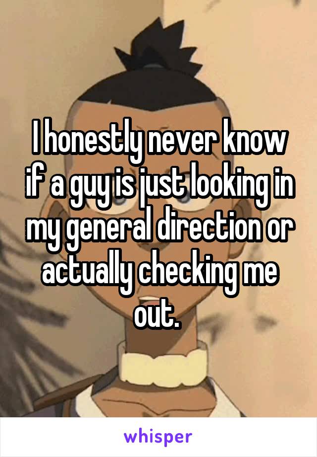 I honestly never know if a guy is just looking in my general direction or actually checking me out. 