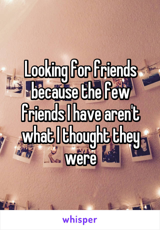 Looking for friends because the few friends I have aren't what I thought they were
