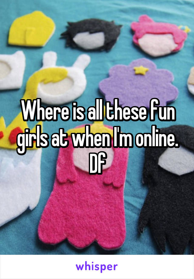 Where is all these fun girls at when I'm online. Df