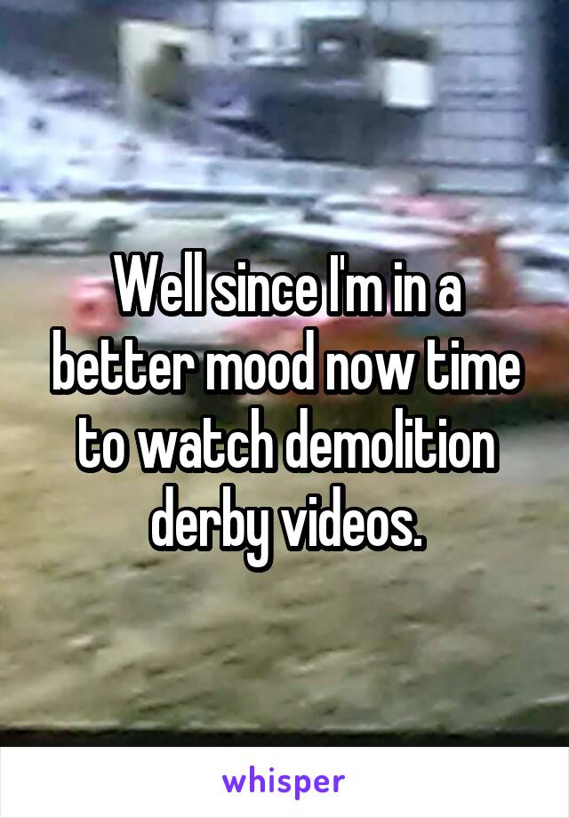 Well since I'm in a better mood now time to watch demolition derby videos.