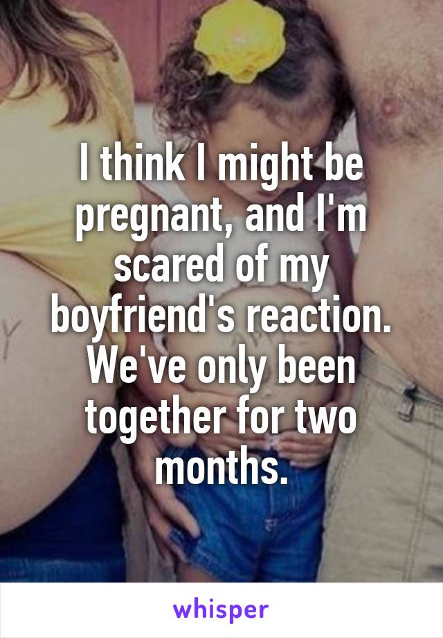 I think I might be pregnant, and I'm scared of my boyfriend's reaction. We've only been together for two months.