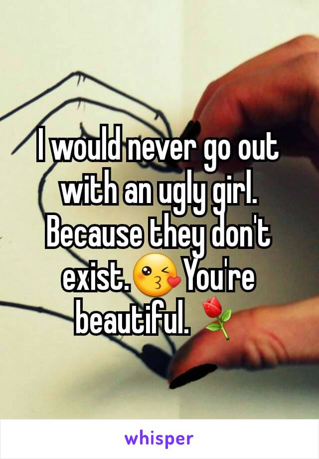 I would never go out with an ugly girl. Because they don't exist.😘You're beautiful.⚘