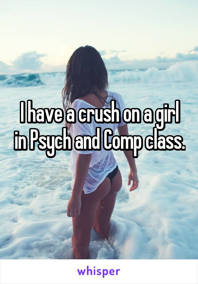 I have a crush on a girl in Psych and Comp class. 