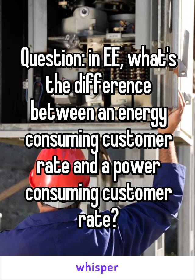 Question: in EE, what's the difference between an energy consuming customer rate and a power consuming customer rate?