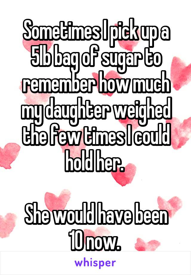 Sometimes I pick up a 5lb bag of sugar to remember how much my daughter weighed the few times I could hold her. 

She would have been 10 now. 