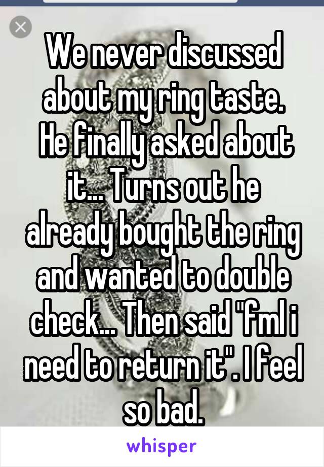 We never discussed about my ring taste.
 He finally asked about it... Turns out he already bought the ring and wanted to double check... Then said "fml i need to return it". I feel so bad.
