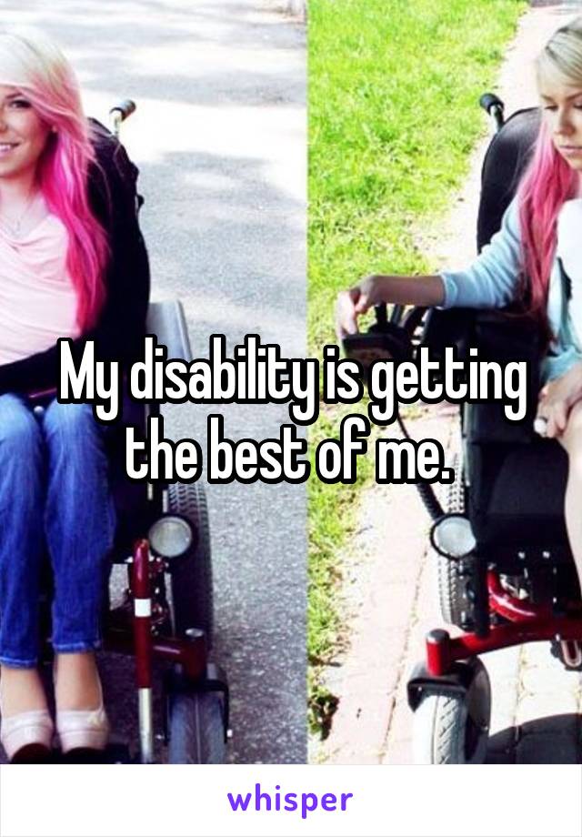 My disability is getting the best of me. 