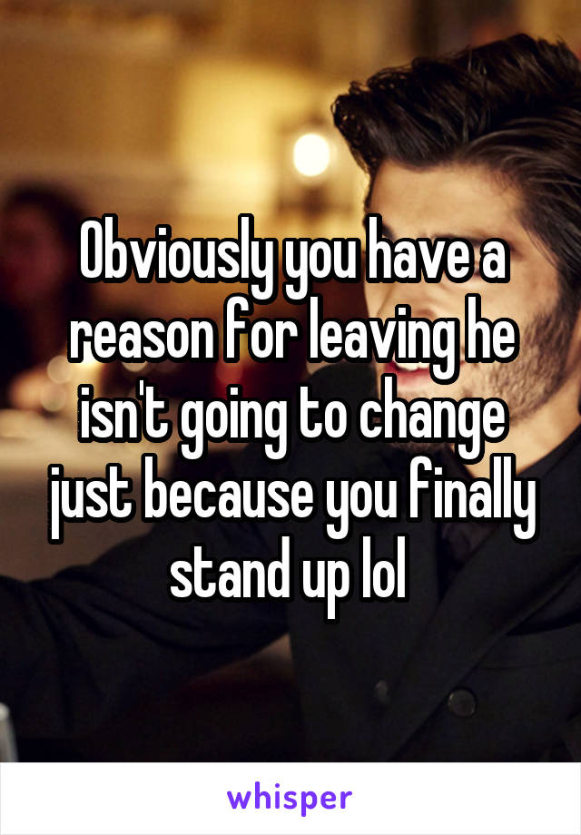Obviously you have a reason for leaving he isn't going to change just because you finally stand up lol 