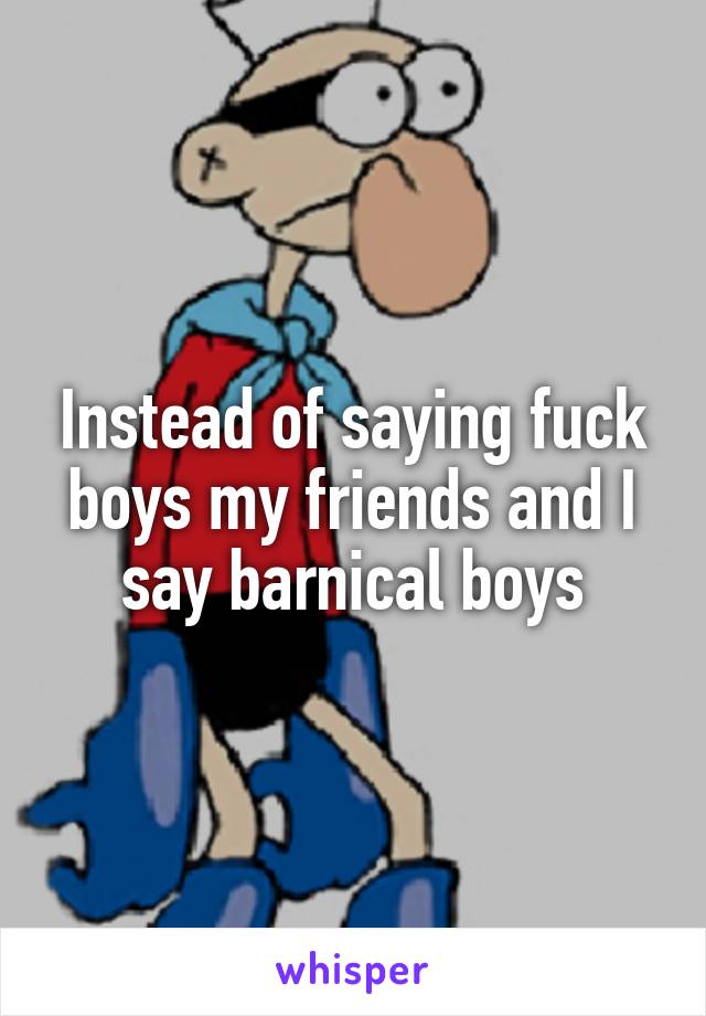 Instead of saying fuck boys my friends and I say barnical boys