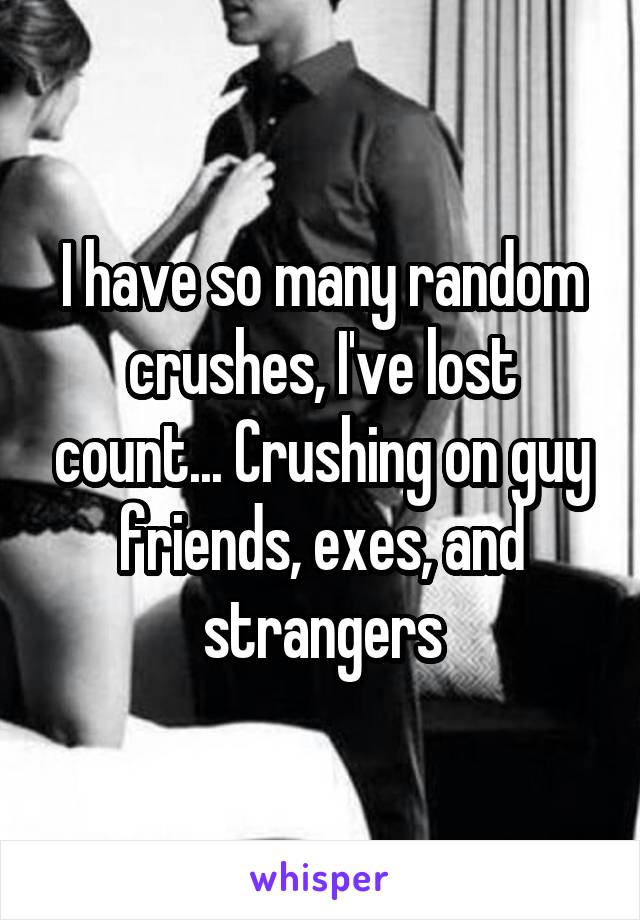 I have so many random crushes, I've lost count... Crushing on guy friends, exes, and strangers