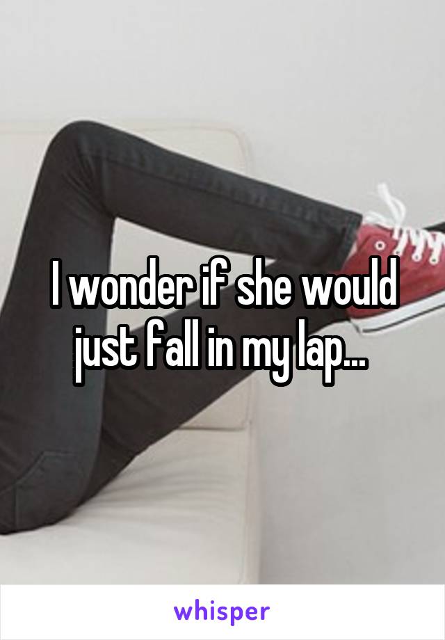 I wonder if she would just fall in my lap... 